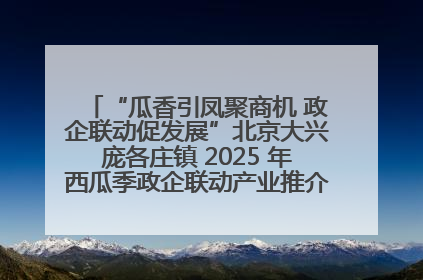 “瓜香引凤聚商机 政企联动促发展”北京大兴庞各庄镇 2025 年西瓜季政企联动产业推介活动圆满举行